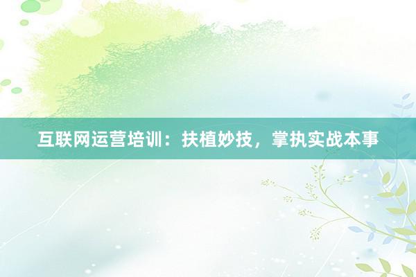 互联网运营培训：扶植妙技，掌执实战本事