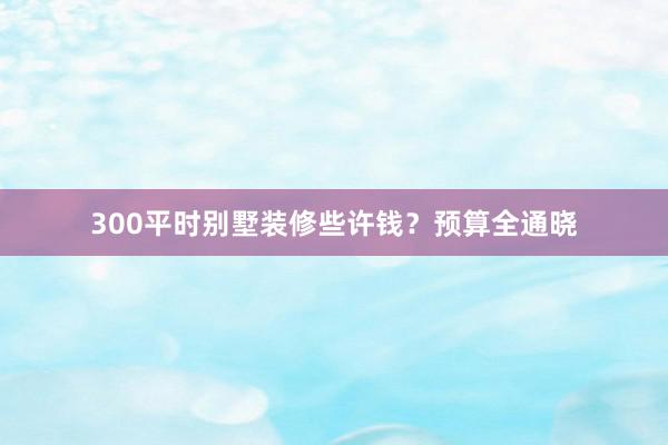 300平时别墅装修些许钱？预算全通晓
