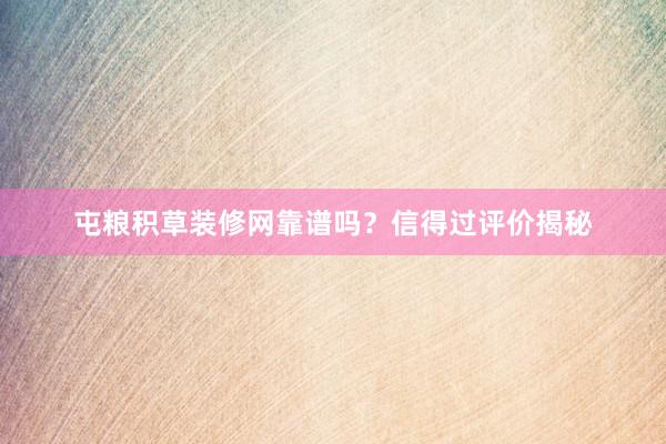 屯粮积草装修网靠谱吗？信得过评价揭秘