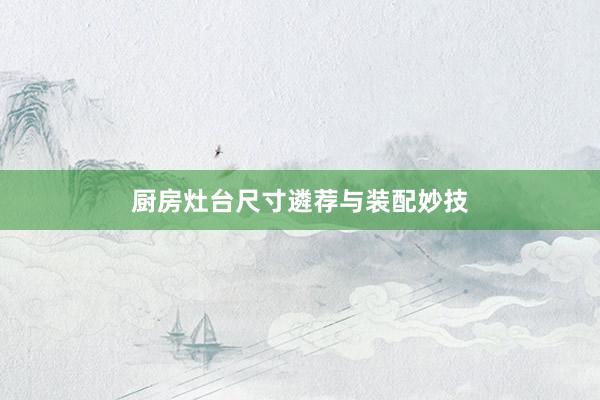 厨房灶台尺寸遴荐与装配妙技