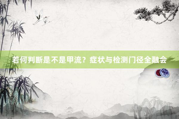 若何判断是不是甲流？症状与检测门径全融会