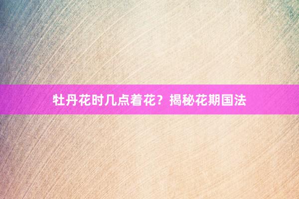 牡丹花时几点着花？揭秘花期国法